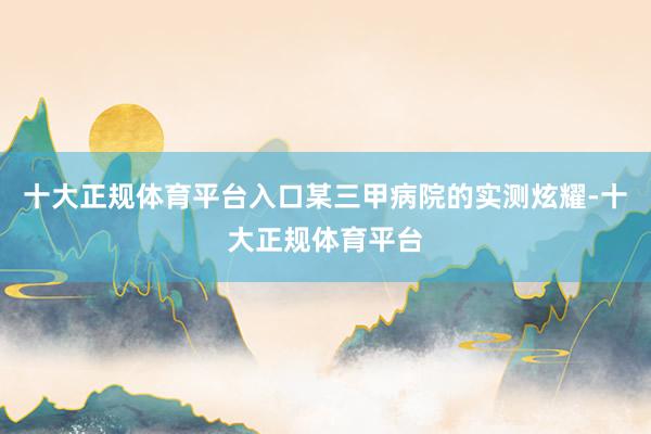 十大正规体育平台入口某三甲病院的实测炫耀-十大正规体育平台